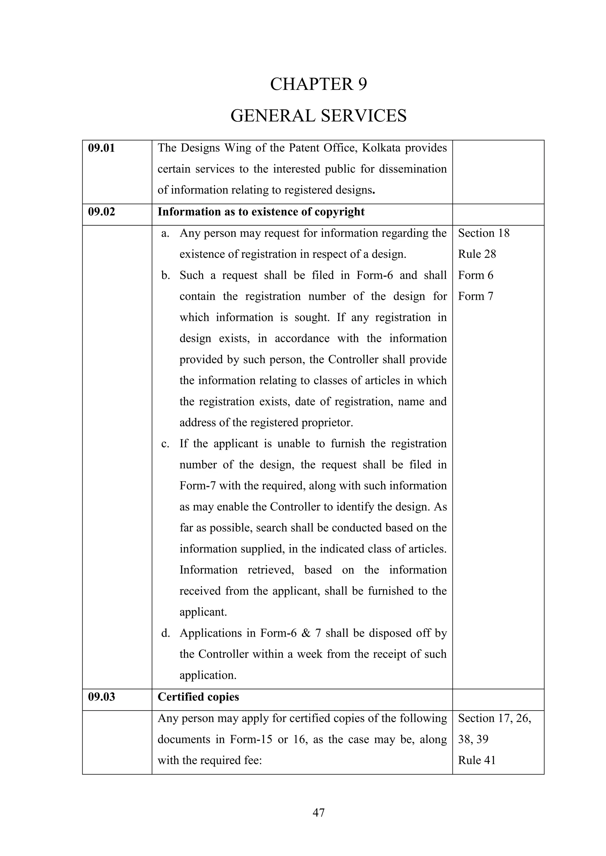 47
CHAPTER 9
GENERAL SERVICES
09.01 The Designs Wing of the Patent Office, Kolkata provides
certain services to the interested public for dissemination
of information relating to registered designs.
09.02 Information as to existence of copyright
a. Any person may request for information regarding the
existence of registration in respect of a design.
b. Such a request shall be filed in Form-6 and shall
contain the registration number of the design for
which information is sought. If any registration in
design exists, in accordance with the information
provided by such person, the Controller shall provide
the information relating to classes of articles in which
the registration exists, date of registration, name and
address of the registered proprietor.
c. If the applicant is unable to furnish the registration
number of the design, the request shall be filed in
Form-7 with the required, along with such information
as may enable the Controller to identify the design. As
far as possible, search shall be conducted based on the
information supplied, in the indicated class of articles.
Information retrieved, based on the information
received from the applicant, shall be furnished to the
applicant.
d. Applications in Form-6 & 7 shall be disposed off by
the Controller within a week from the receipt of such
application.
Section 18
Rule 28
Form 6
Form 7
09.03 Certified copies
Any person may apply for certified copies of the following
documents in Form-15 or 16, as the case may be, along
with the required fee:
Section 17, 26,
38, 39
Rule 41
 