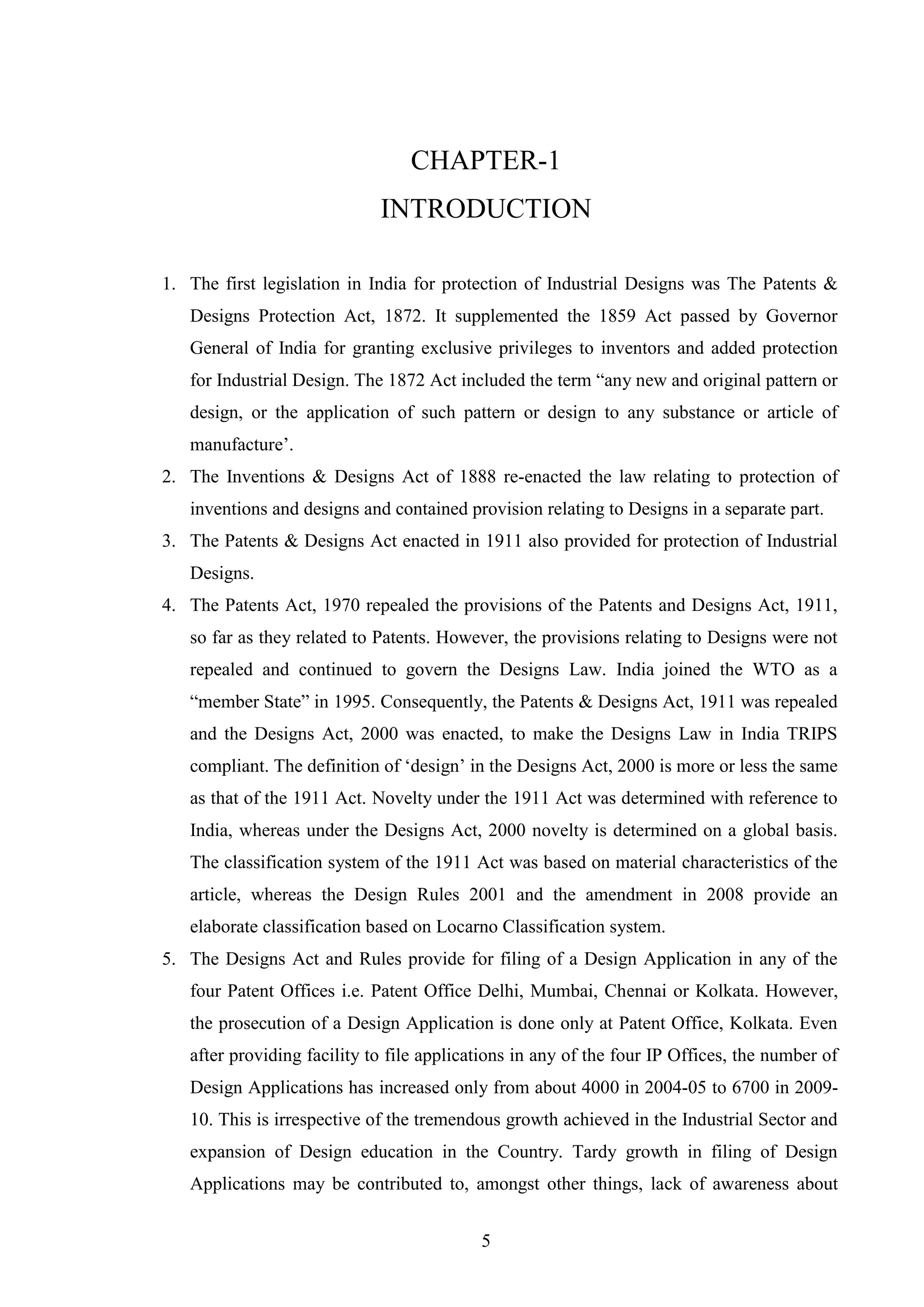 5
CHAPTER-1
INTRODUCTION
1. The first legislation in India for protection of Industrial Designs was The Patents &
Designs Protection Act, 1872. It supplemented the 1859 Act passed by Governor
General of India for granting exclusive privileges to inventors and added protection
for Industrial Design. The 1872 Act included the term ―any new and original pattern or
design, or the application of such pattern or design to any substance or article of
manufacture‘.
2. The Inventions & Designs Act of 1888 re-enacted the law relating to protection of
inventions and designs and contained provision relating to Designs in a separate part.
3. The Patents & Designs Act enacted in 1911 also provided for protection of Industrial
Designs.
4. The Patents Act, 1970 repealed the provisions of the Patents and Designs Act, 1911,
so far as they related to Patents. However, the provisions relating to Designs were not
repealed and continued to govern the Designs Law. India joined the WTO as a
―member State‖ in 1995. Consequently, the Patents & Designs Act, 1911 was repealed
and the Designs Act, 2000 was enacted, to make the Designs Law in India TRIPS
compliant. The definition of ‗design‘ in the Designs Act, 2000 is more or less the same
as that of the 1911 Act. Novelty under the 1911 Act was determined with reference to
India, whereas under the Designs Act, 2000 novelty is determined on a global basis.
The classification system of the 1911 Act was based on material characteristics of the
article, whereas the Design Rules 2001 and the amendment in 2008 provide an
elaborate classification based on Locarno Classification system.
5. The Designs Act and Rules provide for filing of a Design Application in any of the
four Patent Offices i.e. Patent Office Delhi, Mumbai, Chennai or Kolkata. However,
the prosecution of a Design Application is done only at Patent Office, Kolkata. Even
after providing facility to file applications in any of the four IP Offices, the number of
Design Applications has increased only from about 4000 in 2004-05 to 6700 in 2009-
10. This is irrespective of the tremendous growth achieved in the Industrial Sector and
expansion of Design education in the Country. Tardy growth in filing of Design
Applications may be contributed to, amongst other things, lack of awareness about
 