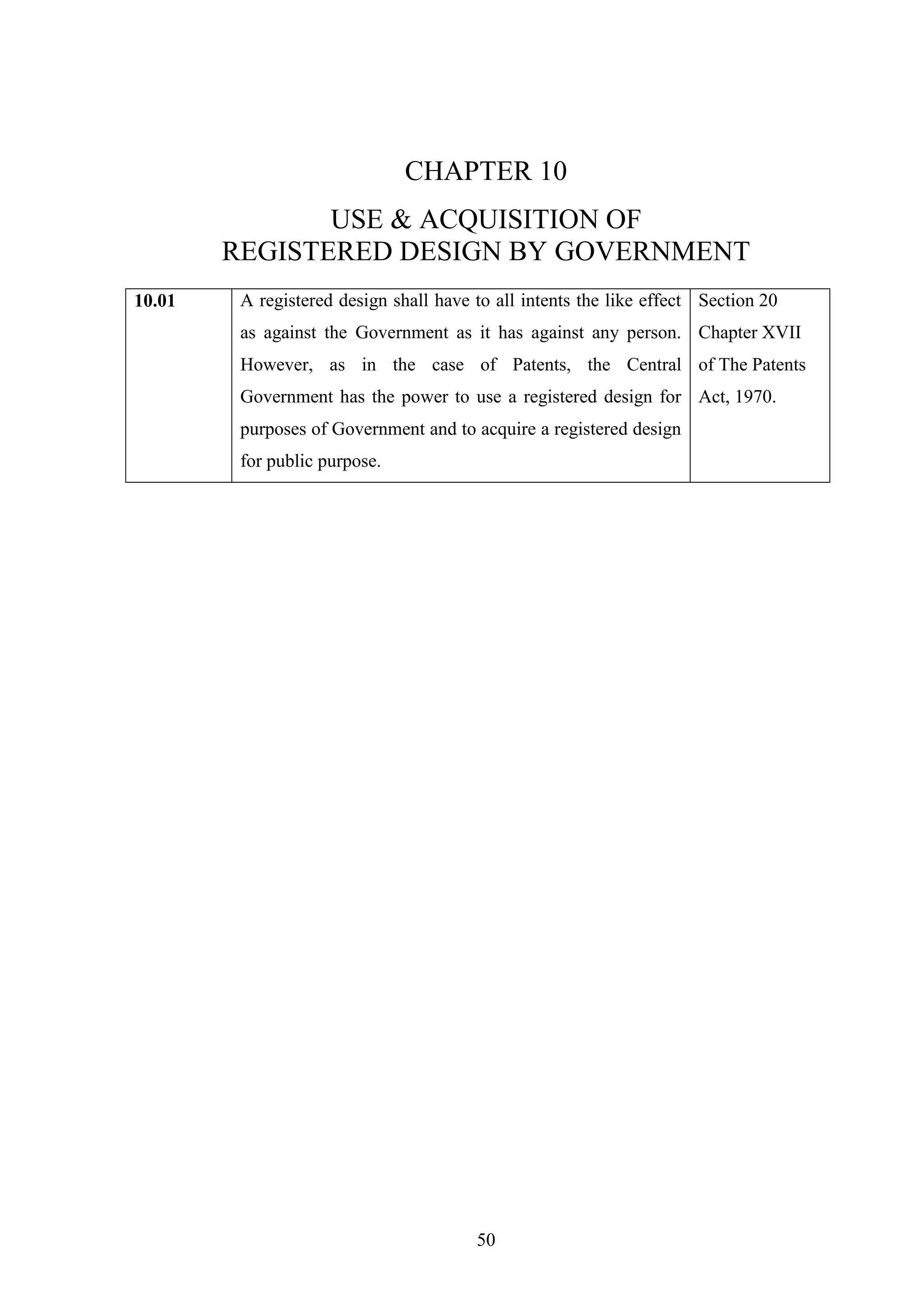 50
CHAPTER 10
USE & ACQUISITION OF
REGISTERED DESIGN BY GOVERNMENT
10.01 A registered design shall have to all intents the like effect
as against the Government as it has against any person.
However, as in the case of Patents, the Central
Government has the power to use a registered design for
purposes of Government and to acquire a registered design
for public purpose.
Section 20
Chapter XVII
of The Patents
Act, 1970.
 
