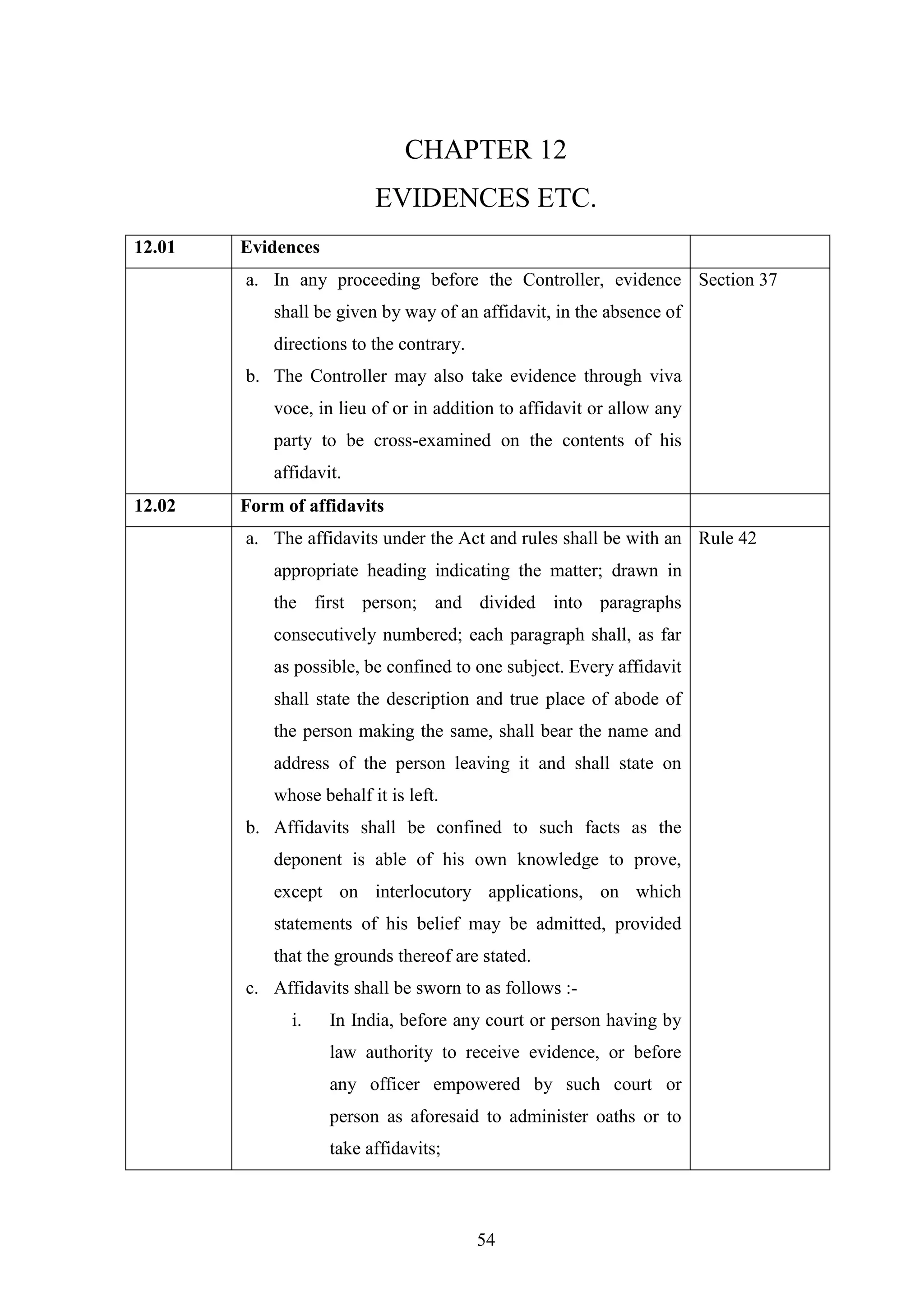 54
CHAPTER 12
EVIDENCES ETC.
12.01 Evidences
a. In any proceeding before the Controller, evidence
shall be given by way of an affidavit, in the absence of
directions to the contrary.
b. The Controller may also take evidence through viva
voce, in lieu of or in addition to affidavit or allow any
party to be cross-examined on the contents of his
affidavit.
Section 37
12.02 Form of affidavits
a. The affidavits under the Act and rules shall be with an
appropriate heading indicating the matter; drawn in
the first person; and divided into paragraphs
consecutively numbered; each paragraph shall, as far
as possible, be confined to one subject. Every affidavit
shall state the description and true place of abode of
the person making the same, shall bear the name and
address of the person leaving it and shall state on
whose behalf it is left.
b. Affidavits shall be confined to such facts as the
deponent is able of his own knowledge to prove,
except on interlocutory applications, on which
statements of his belief may be admitted, provided
that the grounds thereof are stated.
c. Affidavits shall be sworn to as follows :-
i. In India, before any court or person having by
law authority to receive evidence, or before
any officer empowered by such court or
person as aforesaid to administer oaths or to
take affidavits;
Rule 42
 