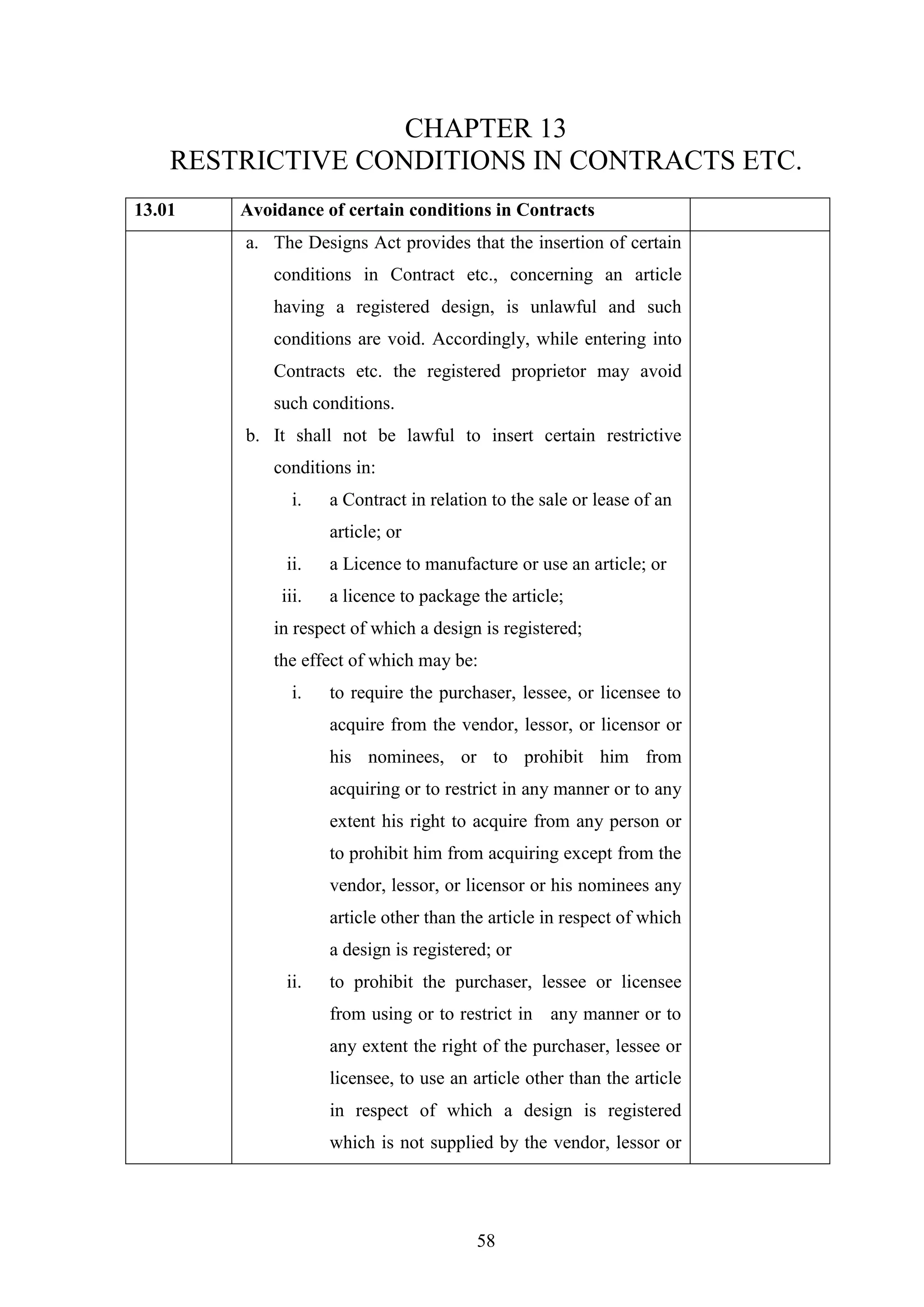 58
CHAPTER 13
RESTRICTIVE CONDITIONS IN CONTRACTS ETC.
13.01 Avoidance of certain conditions in Contracts
a. The Designs Act provides that the insertion of certain
conditions in Contract etc., concerning an article
having a registered design, is unlawful and such
conditions are void. Accordingly, while entering into
Contracts etc. the registered proprietor may avoid
such conditions.
b. It shall not be lawful to insert certain restrictive
conditions in:
i. a Contract in relation to the sale or lease of an
article; or
ii. a Licence to manufacture or use an article; or
iii. a licence to package the article;
in respect of which a design is registered;
the effect of which may be:
i. to require the purchaser, lessee, or licensee to
acquire from the vendor, lessor, or licensor or
his nominees, or to prohibit him from
acquiring or to restrict in any manner or to any
extent his right to acquire from any person or
to prohibit him from acquiring except from the
vendor, lessor, or licensor or his nominees any
article other than the article in respect of which
a design is registered; or
ii. to prohibit the purchaser, lessee or licensee
from using or to restrict in any manner or to
any extent the right of the purchaser, lessee or
licensee, to use an article other than the article
in respect of which a design is registered
which is not supplied by the vendor, lessor or
 