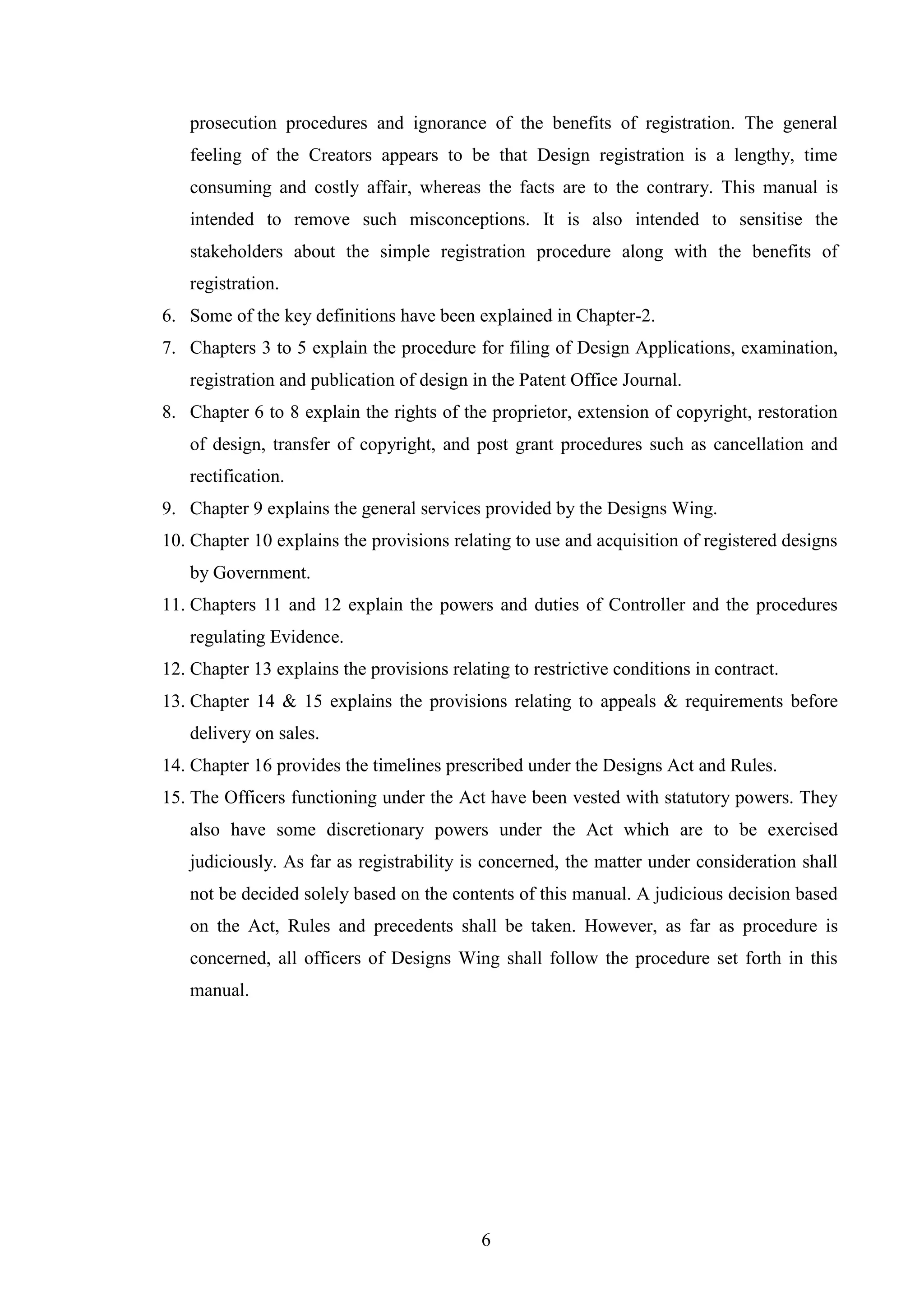 6
prosecution procedures and ignorance of the benefits of registration. The general
feeling of the Creators appears to be that Design registration is a lengthy, time
consuming and costly affair, whereas the facts are to the contrary. This manual is
intended to remove such misconceptions. It is also intended to sensitise the
stakeholders about the simple registration procedure along with the benefits of
registration.
6. Some of the key definitions have been explained in Chapter-2.
7. Chapters 3 to 5 explain the procedure for filing of Design Applications, examination,
registration and publication of design in the Patent Office Journal.
8. Chapter 6 to 8 explain the rights of the proprietor, extension of copyright, restoration
of design, transfer of copyright, and post grant procedures such as cancellation and
rectification.
9. Chapter 9 explains the general services provided by the Designs Wing.
10. Chapter 10 explains the provisions relating to use and acquisition of registered designs
by Government.
11. Chapters 11 and 12 explain the powers and duties of Controller and the procedures
regulating Evidence.
12. Chapter 13 explains the provisions relating to restrictive conditions in contract.
13. Chapter 14 & 15 explains the provisions relating to appeals & requirements before
delivery on sales.
14. Chapter 16 provides the timelines prescribed under the Designs Act and Rules.
15. The Officers functioning under the Act have been vested with statutory powers. They
also have some discretionary powers under the Act which are to be exercised
judiciously. As far as registrability is concerned, the matter under consideration shall
not be decided solely based on the contents of this manual. A judicious decision based
on the Act, Rules and precedents shall be taken. However, as far as procedure is
concerned, all officers of Designs Wing shall follow the procedure set forth in this
manual.
 