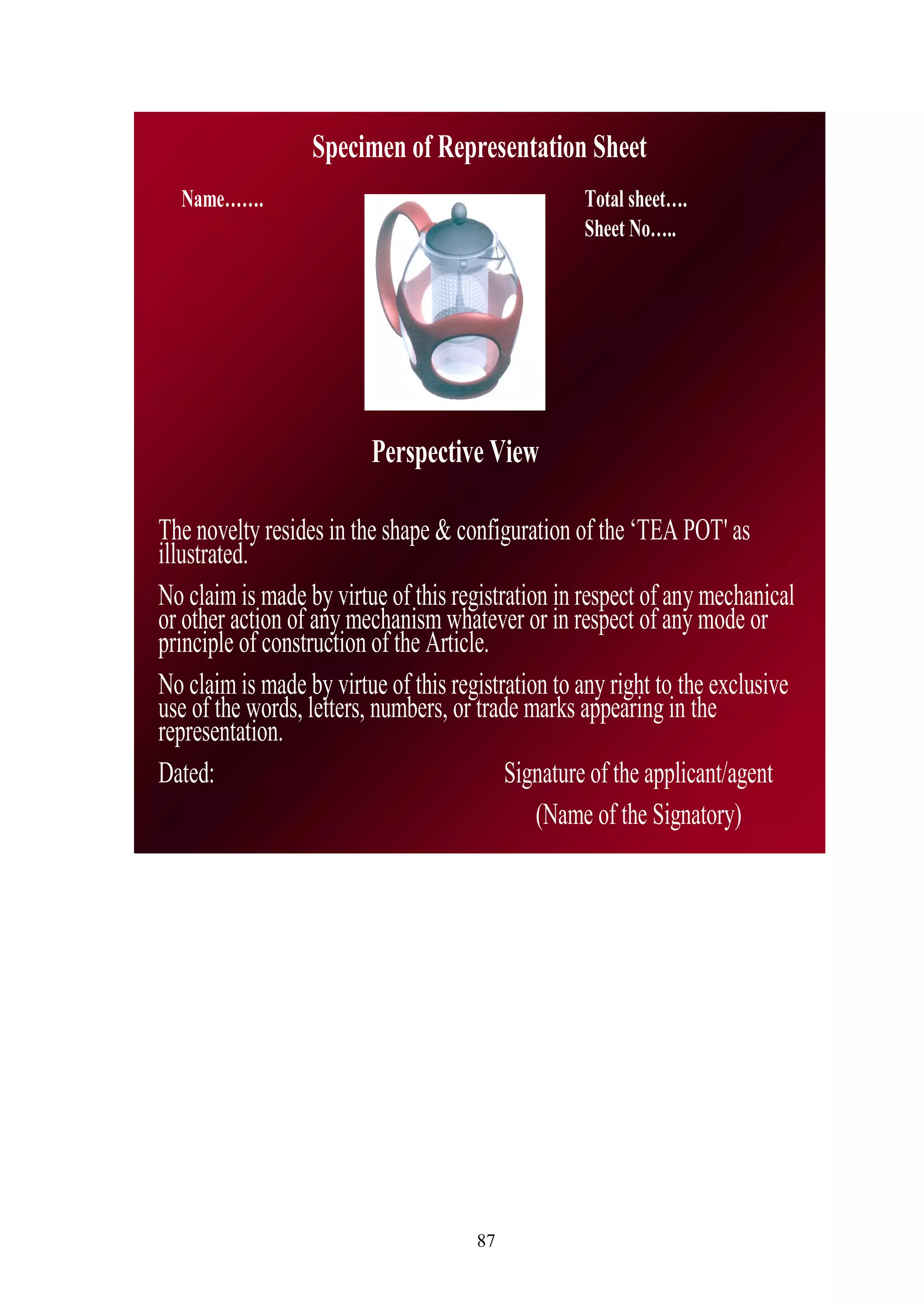 87
The novelty resides in the shape & configuration of the ‗TEA POT' as
illustrated.
No claim is made by virtue of this registration in respect of any mechanical
or other action of any mechanism whatever or in respect of any mode or
principle of construction of the Article.
No claim is made by virtue of this registration to any right to the exclusive
use of the words, letters, numbers, or trade marks appearing in the
representation.
Dated: Signature of the applicant/agent
(Name of the Signatory)
Specimen of Representation Sheet
Name……. Total sheet….
Sheet No…..
Perspective View
 