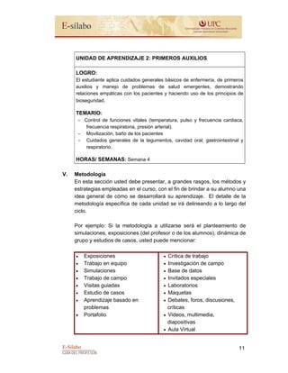 E-Sílabo
GUÍA DEL PROFESOR
11
UNIDAD DE APRENDIZAJE 2: PRIMEROS AUXILIOS
LOGRO:
El estudiante aplica cuidados generales básicos de enfermería, de primeros
auxilios y manejo de problemas de salud emergentes, demostrando
relaciones empáticas con los pacientes y haciendo uso de los principios de
bioseguridad.
TEMARIO:
- Control de funciones vitales (temperatura, pulso y frecuencia cardiaca,
frecuencia respiratoria, presión arterial).
- Movilización, baño de los pacientes
- Cuidados generales de la tegumentos, cavidad oral, gastrointestinal y
respiratorio.
HORAS/ SEMANAS: Semana 4
V. Metodología
En esta sección usted debe presentar, a grandes rasgos, los métodos y
estrategias empleadas en el curso, con el fin de brindar a su alumno una
idea general de cómo se desarrollará su aprendizaje. El detalle de la
metodología específica de cada unidad se irá delineando a lo largo del
ciclo.
Por ejemplo: Si la metodología a utilizarse será el planteamiento de
simulaciones, exposiciones (del profesor o de los alumnos), dinámica de
grupo y estudios de casos, usted puede mencionar:
• Exposiciones
• Trabajo en equipo
• Simulaciones
• Trabajo de campo
• Visitas guiadas
• Estudio de casos
• Aprendizaje basado en
problemas
• Portafolio
• Crítica de trabajo
• Investigación de campo
• Base de datos
• Invitados especiales
• Laboratorios
• Maquetas
• Debates, foros, discusiones,
críticas
• Videos, multimedia,
diapositivas
• Aula Virtual
 