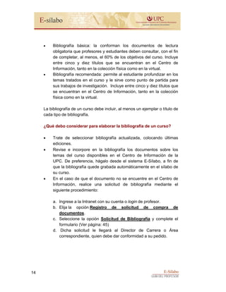 E-Sílabo
GUÍA DEL PROFESOR
14
• Bibliografía básica: la conforman los documentos de lectura
obligatoria que profesores y estudiantes deben consultar, con el fin
de completar, al menos, el 60% de los objetivos del curso. Incluye
entre cinco y diez títulos que se encuentran en el Centro de
Información, tanto en la colección física como en la virtual.
• Bibliografía recomendada: permite al estudiante profundizar en los
temas tratados en el curso y le sirve como punto de partida para
sus trabajos de investigación. Incluye entre cinco y diez títulos que
se encuentran en el Centro de Información, tanto en la colección
física como en la virtual.
La bibliografía de un curso debe incluir, al menos un ejemplar o título de
cada tipo de bibliografía.
¿Qué debo considerar para elaborar la bibliografía de un curso?
• Trate de seleccionar bibliografía actualizada, colocando últimas
ediciones.
• Revise e incorpore en la bibliografía los documentos sobre los
temas del curso disponibles en el Centro de Información de la
UPC. De preferencia, hágalo desde el sistema E-Sílabo, a fin de
que la bibliografía quede grabada automáticamente en el sílabo de
su curso.
• En el caso de que el documento no se encuentre en el Centro de
Información, realice una solicitud de bibliografía mediante el
siguiente procedimiento:
a. Ingrese a la Intranet con su cuenta o login de profesor.
b. Elija la opción Registro de solicitud de compra de
documentos.
c. Seleccione la opción Solicitud de Bibliografía y complete el
formulario (Ver página: 45)
d. Dicha solicitud le llegará al Director de Carrera o Área
correspondiente, quien debe dar conformidad a su pedido.
 