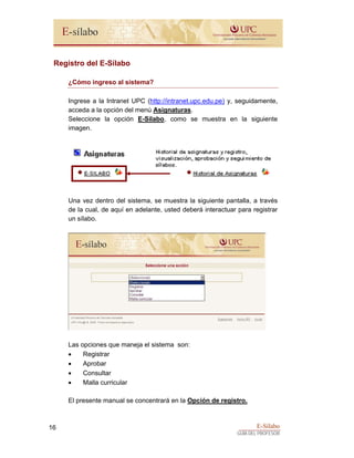 E-Sílabo
GUÍA DEL PROFESOR
16
Registro del E-Sílabo
¿Cómo ingreso al sistema?
Ingrese a la Intranet UPC (http://intranet.upc.edu.pe) y, seguidamente,
acceda a la opción del menú Asignaturas.
Seleccione la opción E-Sílabo, como se muestra en la siguiente
imagen.
Una vez dentro del sistema, se muestra la siguiente pantalla, a través
de la cual, de aquí en adelante, usted deberá interactuar para registrar
un sílabo.
Las opciones que maneja el sistema son:
• Registrar
• Aprobar
• Consultar
• Malla curricular
El presente manual se concentrará en la Opción de registro.
 