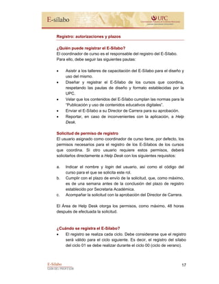 E-Sílabo
GUÍA DEL PROFESOR
17
Registro: autorizaciones y plazos
¿Quién puede registrar el E-Sílabo?
El coordinador de curso es el responsable del registro del E-Sílabo.
Para ello, debe seguir las siguientes pautas:
• Asistir a los talleres de capacitación del E-Sílabo para el diseño y
uso del mismo.
• Diseñar y registrar el E-Sílabo de los cursos que coordina,
respetando las pautas de diseño y formato establecidas por la
UPC.
• Velar que los contenidos del E-Sílabo cumplan las normas para la
“Publicación y uso de contenidos educativos digitales”.
• Enviar el E-Sílabo a su Director de Carrera para su aprobación.
• Reportar, en caso de inconvenientes con la aplicación, a Help
Desk.
Solicitud de permiso de registro
El usuario asignado como coordinador de curso tiene, por defecto, los
permisos necesarios para el registro de los E-Sílabos de los cursos
que coordina. Si otro usuario requiere estos permisos, deberá
solicitarlos directamente a Help Desk con los siguientes requisitos:
a. Indicar el nombre y login del usuario, así como el código del
curso para el que se solicita este rol.
b. Cumplir con el plazo de envío de la solicitud, que, como máximo,
es de una semana antes de la conclusión del plazo de registro
establecido por Secretaria Académica.
c. Acompañar la solicitud con la aprobación del Director de Carrera.
El Área de Help Desk otorga los permisos, como máximo, 48 horas
después de efectuada la solicitud.
¿Cuándo se registra el E-Sílabo?
• El registro se realiza cada ciclo. Debe considerarse que el registro
será válido para el ciclo siguiente. Es decir, el registro del sílabo
del ciclo 01 se debe realizar durante el ciclo 00 (ciclo de verano).
 