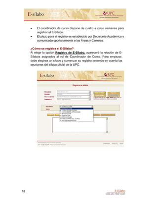 E-Sílabo
GUÍA DEL PROFESOR
18
• El coordinador de curso dispone de cuatro a cinco semanas para
registrar el E-Sílabo.
• El plazo para el registro es establecido por Secretaría Académica y
comunicado oportunamente a las Áreas y Carreras.
¿Cómo se registra el E-Sílabo?
Al elegir la opción Registro de E-Sílabo, aparecerá la relación de E-
Sílabos asignados al rol de Coordinador de Curso. Para empezar,
debe elegirse un sílabo y comenzar su registro teniendo en cuenta las
secciones del sílabo oficial de la UPC.
 