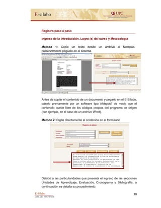 E-Sílabo
GUÍA DEL PROFESOR
19
Registro paso a paso
Ingreso de la Introducción, Logro (s) del curso y Metodología
Método 1: Copie un texto desde un archivo al Notepad,
posteriormente péguelo en el sistema.
Antes de copiar el contenido de un documento y pegarlo en el E-Sílabo,
páselo previamente por un software tipo Notepad, de modo que el
contenido quede libre de los códigos propios del programa de origen
(por ejemplo, en el caso de un archivo Word).
Método 2: Digite directamente el contenido en el formulario
Debido a las particularidades que presenta el ingreso de las secciones
Unidades de Aprendizaje, Evaluación, Cronograma y Bibliografía, a
continuación se detalla su procedimiento:
 
