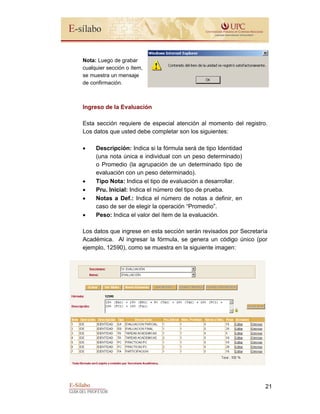 E-Sílabo
GUÍA DEL PROFESOR
21
Nota: Luego de grabar
cualquier sección o ítem,
se muestra un mensaje
de confirmación.
Ingreso de la Evaluación
Esta sección requiere de especial atención al momento del registro.
Los datos que usted debe completar son los siguientes:
• Descripción: Indica si la fórmula será de tipo Identidad
(una nota única e individual con un peso determinado)
o Promedio (la agrupación de un determinado tipo de
evaluación con un peso determinado).
• Tipo Nota: Indica el tipo de evaluación a desarrollar.
• Pru. Inicial: Indica el número del tipo de prueba.
• Notas a Def.: Indica el número de notas a definir, en
caso de ser de elegir la operación “Promedio”.
• Peso: Indica el valor del ítem de la evaluación.
Los datos que ingrese en esta sección serán revisados por Secretaría
Académica. Al ingresar la fórmula, se genera un código único (por
ejemplo, 12590), como se muestra en la siguiente imagen:
 