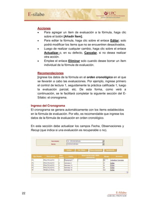 E-Sílabo
GUÍA DEL PROFESOR
22
Acciones
• Para agregar un ítem de evaluación a la fórmula, haga clic
sobre el botón [Añadir Ítem].
• Para editar la fórmula, haga clic sobre el enlace Editar; solo
podrá modificar los ítems que no se encuentren desactivados.
• Luego de realizar cualquier cambio, haga clic sobre el enlace
Actualizar o, en su defecto, Cancelar, si no desea realizar
otra acción.
• Emplee el enlace Eliminar solo cuando desee borrar un ítem
individual de la fórmula de evaluación.
Recomendaciones
Ingrese los datos de la fórmula en el orden cronológico en el que
se llevarán a cabo las evaluaciones. Por ejemplo, ingrese primero
el control de lectura 1, seguidamente la práctica calificada 1, luego
la evaluación parcial, etc. De esta forma, como verá a
continuación, se le facilitará completar la siguiente sección del E-
Sílabo: el cronograma.
Ingreso del Cronograma
El cronograma se genera automáticamente con los ítems establecidos
en la fórmula de evaluación. Por ello, es recomendable que ingrese los
datos de la fórmula de evaluación en orden cronológico.
En esta sección debe actualizar los campos Fecha, Observaciones y
Recup (que indica si una evaluación es recuperable o no).
 