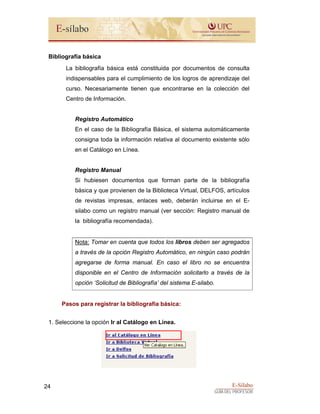 E-Sílabo
GUÍA DEL PROFESOR
24
Bibliografía básica
La bibliografía básica está constituida por documentos de consulta
indispensables para el cumplimiento de los logros de aprendizaje del
curso. Necesariamente tienen que encontrarse en la colección del
Centro de Información.
Registro Automático
En el caso de la Bibliografía Básica, el sistema automáticamente
consigna toda la información relativa al documento existente sólo
en el Catálogo en Línea.
Registro Manual
Si hubiesen documentos que forman parte de la bibliografía
básica y que provienen de la Biblioteca Virtual, DELFOS, artículos
de revistas impresas, enlaces web, deberán incluirse en el E-
silabo como un registro manual (ver sección: Registro manual de
la bibliografía recomendada).
Nota: Tomar en cuenta que todos los libros deben ser agregados
a través de la opción Registro Automático, en ningún caso podrán
agregarse de forma manual. En caso el libro no se encuentra
disponible en el Centro de Información solicitarlo a través de la
opción ‘Solicitud de Bibliografía’ del sistema E-silabo.
Pasos para registrar la bibliografía básica:
1. Seleccione la opción Ir al Catálogo en Línea.
 