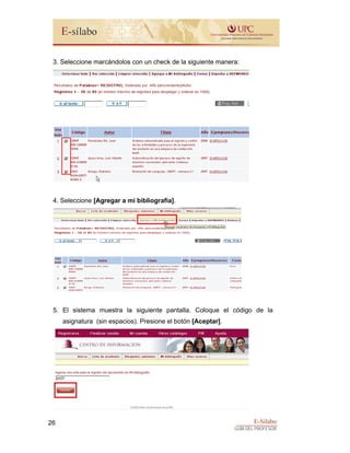 E-Sílabo
GUÍA DEL PROFESOR
26
3. Seleccione marcándolos con un check de la siguiente manera:
4. Seleccione [Agregar a mi bibliografía].
5. El sistema muestra la siguiente pantalla. Coloque el código de la
asignatura (sin espacios). Presione el botón [Aceptar].
 