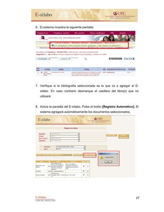 E-Sílabo
GUÍA DEL PROFESOR
27
6. El sistema muestra la siguiente pantalla:
7. Verifique si la bibliografía seleccionada es la que va a agregar al E-
sílabo. En caso contrario desmarque el casillero del libro(s) que no
utilizará.
8. Active la pantalla del E-sílabo. Pulse el botón [Registro Automático]. El
sistema agregará automáticamente los documentos seleccionados.
 