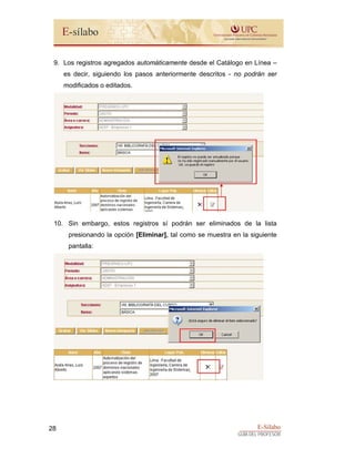 E-Sílabo
GUÍA DEL PROFESOR
28
9. Los registros agregados automáticamente desde el Catálogo en Línea –
es decir, siguiendo los pasos anteriormente descritos - no podrán ser
modificados o editados.
10. Sin embargo, estos registros sí podrán ser eliminados de la lista
presionando la opción [Eliminar], tal como se muestra en la siguiente
pantalla:
 