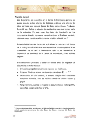 E-Sílabo
GUÍA DEL PROFESOR
30
Registro Manual
Los documentos se encuentran en el Centro de Información pero no se
puede acceder a ellos a través del Catálogo en Línea, sino a través de
otros servicios; por ejemplo Bases de Datos como Ebsco, ProQuest,
Emerald, etc.; Delfos, o artículos de revistas impresas que forman parte
de la colección. En este caso, los datos de descripción de los
documentos deberán ingresarse manualmente en el E-sílabo, es decir,
digitando todos los datos del texto (autor, edición, editorial, etc.)2
Esta modalidad también deberá ser aplicada en el caso de incluir dentro
de la bibliografía recomendada enlaces web que no correspondan a las
colecciones de la UPC o documentos que no se encuentran a
disposición del alumnado en el Centro de Información, y las Normas
Legales.
Consideraciones generales a tener en cuenta antes de registrar un
documento en forma manual:
• El registro agregado manualmente sí puede ser modificado.
• El campo ‘Título’ no acepta los siguientes caracteres: ( ) y “ ”
• Exceptuando el caso anterior, el sistema acepta otros caracteres
incluyendo números. Sólo se necesita utilizar la función ‘copiar’ y
‘pegar’
• Temporalmente, cuando se registre un documento que no tenga URL
específico, se colocará el de la UPC.
2
Esta modalidad es válida también para la bibliografía básica, es decir, si se incluye algún
artículo académico proveniente de estas Bases de Datos o recursos del Centro de
Información.
 