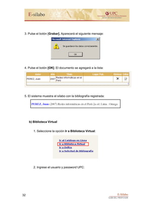 E-Sílabo
GUÍA DEL PROFESOR
32
3. Pulse el botón [Grabar]. Aparecerá el siguiente mensaje:
4. Pulse el botón [OK]. El documento se agregará a la lista:
5. El sistema muestra el sílabo con la bibliografía registrada:
b) Biblioteca Virtual
1. Seleccione la opción Ir a Biblioteca Virtual:
2. Ingrese el usuario y password UPC:
 