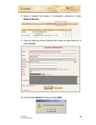 E-Sílabo
GUÍA DEL PROFESOR
35
8. Active la pantalla del E-sílabo. A continuación, seleccione el botón
[Registro Manual].
9. Copie los datos del artículo obtenido de la base de datos Ebsco en el
campo Fuente:
10. Pulse el botón [Grabar]. Presione el botón [OK].
 