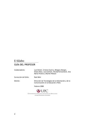 2
E-Sílabo
GUÍA DEL PROFESOR
Colaboradores: Luis Bretel, Cristina Guerra, Milagros Morgan,
Eliana Mory, Lea Sulmont, NicolásTarnawiecki, Ana
María Vivanco y Rachel Watson
Corrección de Estilo: Raúl Behr
Edición: Dirección de Tecnologías de la Información y de la
Comunicación en la Educación (TICE)
Febrero 2008
 
