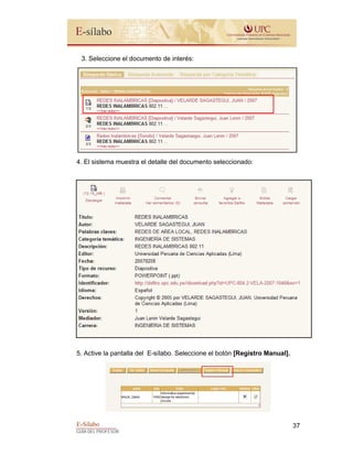 E-Sílabo
GUÍA DEL PROFESOR
37
3. Seleccione el documento de interés:
4. El sistema muestra el detalle del documento seleccionado:
5. Active la pantalla del E-sílabo. Seleccione el botón [Registro Manual].
 