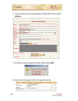 E-Sílabo
GUÍA DEL PROFESOR
38
6. Copie los datos del documento obtenido en Delfos UPC. Pulse el botón
[Grabar].
7. El sistema muestra la siguiente pantalla. Pulse el botón [OK]
8. El documento se agrega a la lista de la siguiente manera:
 