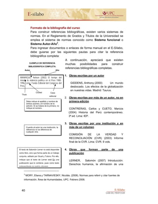 E-Sílabo
GUÍA DEL PROFESOR
40
Formato de la bibliografía del curso
Para construir referencias bibliográficas, existen varios sistemas de
normas. En el Reglamento de Grados y Títulos de la Universidad se
emplea el sistema de normas conocido como Sistema funcional o
Sistema Autor-Año3
.
Para ingresar documentos o enlaces de forma manual en el E-Sílabo,
debe guiarse por las siguientes pautas para citar la referencia
bibliográfica completa:
A continuación, apreciará que existen
muchas posibilidades para construir
referencias bibliográficas completas.
1. Obras escritas por un autor
GIDDENS, Anthony (2000) Un mundo
desbocado. Los efectos de la globalización
en nuestras vidas. Madrid: Taurus.
2. Obras escritas por más de un autor, no en
primera edición
CONTRERAS, Carlos y CUETO, Marcos
(2004) Historia del Perú contemporáneo.
3ª.ed. Lima: IEP.
3. Obras escritas por una institución y en
más de un volumen
COMISIÓN DE LA VERDAD Y
RECONCILIACIÓN (CVR) (2003) Informe
final de la CVR. Lima: CVR. 9 vols.
4. Obras que forman parte de una
publicación
LERNER, Salomón (2007) Introducción:
Derechos humanos, la afirmación de una
3
MORY, Eliana y TARNAVIESKY, Nicolás. (2008). Normas para referir y citar fuentes de
información. Área de Humanidades, UPC. Febrero 2008.
MANRIQUE, Nelson (2002) El tiempo del
miedo: la violencia política en el Perú 1980-
1996. Lima: Fondo Editorial del Congreso del
Perú.
EJEMPLO DE REFERENCIA
BIBLIOGRÁFICA COMPLETA:
Autor Año
Título
Ciudad Casa
editorial
Debe indicar el apellido y nombre de
ambos autores y el número de la
edición. Si se tratara de la primera, no
indique el número.
Cuando el autor es una institución, la
referencia no se diferencia de
cualquier otra.
El texto de Salomón Lerner no está disponible
como libro, sino que forma parte de un trabajo
conjunto, editado por Giusti y Tubino. Por ello,
indique que el texto de Lerner está En una
publicación que lo contiene, pues como texto
independiente no podría ubicarse
 