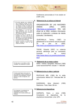 E-Sílabo
GUÍA DEL PROFESOR
42
Conferencia pronunciada el 4 de octubre en
el IEP, Lima.
9. Referencia de un enlace en Internet
ORGANIZACIÓN DE LAS NACIONES
UNIDAS (ONU) (2003)
(http://www.un.org/spanish/) Sitio web
oficial de la ONU; contiene información
sobre la institución y enlaces de interés
(consulta: 2 de febrero).
QUINTANILLA, Tammy (1997) La
globalización en el comercio sexual (consulta:
20 de julio de 2005).
(http://www.ugt.es/globalizacion/tammy.htm)
TOCHE, Eduardo (2007) La violencia
peruana: elementos para su compresión
(consulta: 7 de enero)
(http://www.desco.org.pe/articulos/toched.
doc)
11. Referencia de un mapa o plano
PERÚ. Instituto Geográfico Nacional (1995)
Carta nacional del Perú. Escala 1: 1´000,000.
12. Referencia de un vídeo o película
PELÍCULAS MEL (1995) No te estás
comunicando. México D.F.: Películas Mel. 30
min.
KUROSAWA, Akira (director) (1950)
Rashomon. Tokio: Daiei. 88 min.
13. Referencia de diapositivas
CAPRIATA, Pedro y otros (1996)
Compilación de diapositivas de la
arquitectura renacentista. Lima: UPC.
El primer ejemplo es la referencia
de un portal en la web, no de un
texto en particular. Por este motivo,
no coloque un título. A cambio de
ello, ingrese una breve descripción
de lo que se encuentra en el portal.
Los ejemplos 2 y 3 sí son de un
texto específico, con un autor
específico. En este caso, coloque la
URL después del título.
Coloque la fecha de consulta con
precisión: día, mes y año. En los
ejemplos 1 y 3 no se ha colocado el
año, porque es el mismo que figura
al comienzo de la referencia.
Cuando el enlace no señale fecha
alguna, coloque el año en que
realizó la consulta.
En este caso, no se refiere un libro
completo, sino solamente un plano.
A veces quien figura como autor es
una institución y otras, el director o el
productor. En los ejemplos, el primer
caso es un vídeo; el segundo, una
película.
En el ejemplo, la compilación de
diapositivas no tiene un título
específico. Si lo tuviera, tendría que
indicarlo.
 