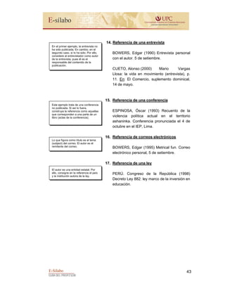 E-Sílabo
GUÍA DEL PROFESOR
43
14. Referencia de una entrevista
BOWERS, Edgar (1990) Entrevista personal
con el autor. 5 de setiembre.
CUETO, Alonso (2000) Mario Vargas
Llosa: la vida en movimiento (entrevista), p.
11. En: El Comercio, suplemento dominical,
14 de mayo.
15. Referencia de una conferencia
ESPINOSA, Óscar (1993) Recuento de la
violencia política actual en el territorio
ashaninka. Conferencia pronunciada el 4 de
octubre en el IEP, Lima.
16. Referencia de correos electrónicos
BOWERS, Edgar (1995) Metrical fun. Correo
electrónico personal, 5 de setiembre.
17. Referencia de una ley
PERÚ. Congreso de la República (1998)
Decreto Ley 882: ley marco de la inversión en
educación.
En el primer ejemplo, la entrevista no
ha sido publicada. En cambio, en el
segundo caso, sí lo ha sido. Por ello,
considere al entrevistador como autor
de la entrevista, pues él es el
responsable del contenido de la
publicación.
El autor es una entidad estatal. Por
ello, consigne en la referencia el país
y la institución autora de la ley.
Este ejemplo trata de una conferencia
no publicada. Si así lo fuera,
construya la referencia como aquellas
que corresponden a una parte de un
libro (actas de la conferencia).
Lo que figura como título es el tema
(subject) del correo. El autor es el
remitente del correo.
 