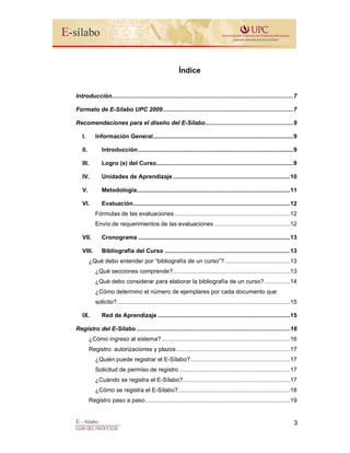 E - Sílabo
GUÍA DEL PROFESOR
3
Índice
Introducción..............................................................................................................7
Formato de E-Sílabo UPC 2009...............................................................................7
Recomendaciones para el diseño del E-Sílabo.....................................................9
I. Información General.....................................................................................9
II. Introducción..............................................................................................9
III. Logro (s) del Curso...................................................................................9
IV. Unidades de Aprendizaje.......................................................................10
V. Metodología.............................................................................................11
VI. Evaluación...............................................................................................12
Fórmulas de las evaluaciones ......................................................................12
Envío de requerimientos de las evaluaciones ..............................................12
VII. Cronograma ............................................................................................13
VIII. Bibliografía del Curso ............................................................................13
¿Qué debo entender por “bibliografía de un curso”? .......................................13
¿Qué secciones comprende?.......................................................................13
¿Qué debo considerar para elaborar la bibliografía de un curso? ...............14
¿Cómo determino el número de ejemplares por cada documento que
solicito?.........................................................................................................15
IX. Red de Aprendizaje ................................................................................15
Registro del E-Sílabo .............................................................................................16
¿Cómo ingreso al sistema?..............................................................................16
Registro: autorizaciones y plazos.....................................................................17
¿Quién puede registrar el E-Sílabo? ............................................................17
Solicitud de permiso de registro ...................................................................17
¿Cuándo se registra el E-Sílabo?.................................................................17
¿Cómo se registra el E-Sílabo?....................................................................18
Registro paso a paso........................................................................................19
 