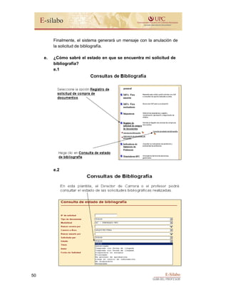E-Sílabo
GUÍA DEL PROFESOR
50
Finalmente, el sistema generará un mensaje con la anulación de
la solicitud de bibliografía.
e. ¿Cómo sabré el estado en que se encuentra mi solicitud de
bibliografía?
e.1
e.2
 