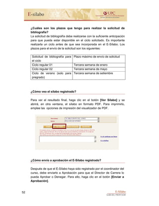 E-Sílabo
GUÍA DEL PROFESOR
52
¿Cuáles son los plazos que tengo para realizar la solicitud de
bibliografía?
La solicitud de bibliografía debe realizarse con la suficiente anticipación
para que pueda estar disponible en el ciclo solicitado. Es importante
realizarla un ciclo antes de que sea incorporada en el E-Sílabo. Los
plazos para el envío de la solicitud son los siguientes:
Solicitud de bibliografía para
el ciclo
Plazo máximo de envío de solicitud
Ciclo regular 01 Tercera semana de enero
Ciclo regular 02 Tercera semana de mayo
Ciclo de verano (solo para
pregrado)
Tercera semana de setiembre
¿Cómo veo el sílabo registrado?
Para ver el resultado final, haga clic en el botón [Ver Sílabo] y se
abrirá, en otra ventana, el sílabo en formato PDF. Para imprimirlo,
emplee las opciones de impresión del visualizador de PDF.
¿Cómo envío a aprobación el E-Sílabo registrado?
Después de que el E-Sílabo haya sido registrado por el coordinador del
curso, debe enviarlo a Aprobación para que el Director de Carrera lo
pueda Aprobar o Denegar. Para ello, haga clic en el botón [Enviar a
Aprobación].
 