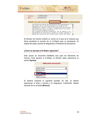 E-Sílabo
GUÍA DEL PROFESOR
53
El Director de Carrera recibirá un correo en el que se le indicará que
|tiene pendiente la revisión de un E-Sílabo para su aprobación. El
estado del sílabo cambia de Registrado a Pendiente de Aprobación.
¿Cómo se aprueba el E-Sílabo registrado?
Esta opción se encuentra habilitada solo para los Directores de
Carrera. Para aprobar el E-Sílabo, el Director debe seleccionar la
opción Aprobar.
El sistema mostrará la siguiente pantalla. En ella, se deberá
seleccionar el Área o Carrera y la Asignatura. Finalmente, deberá
hacerse clic en el botón [Buscar].
 