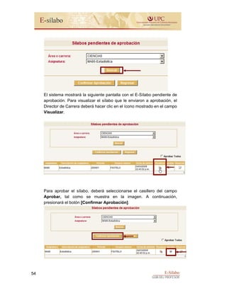 E-Sílabo
GUÍA DEL PROFESOR
54
El sistema mostrará la siguiente pantalla con el E-Sílabo pendiente de
aprobación. Para visualizar el sílabo que le enviaron a aprobación, el
Director de Carrera deberá hacer clic en el ícono mostrado en el campo
Visualizar.
Para aprobar el sílabo, deberá seleccionarse el casillero del campo
Aprobar, tal como se muestra en la imagen. A continuación,
presionará el botón [Confirmar Aprobación].
 