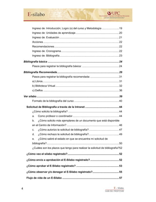 E - Sílabo
GUÍA DEL PROFESOR
4
Ingreso de: Introducción, Logro (s) del curso y Metodología .......................19
Ingreso de: Unidades de aprendizaje...........................................................20
Ingreso de: Evaluación.................................................................................21
Acciones.......................................................................................................22
Recomendaciones........................................................................................22
Ingreso de: Cronograma...............................................................................22
Ingreso de: Bibliografía.................................................................................23
Bibliografía básica .................................................................................................24
Pasos para registrar la bibliografía básica: ..................................................24
Bibliografía Recomendada....................................................................................29
Pasos para registrar la bibliografía recomendada:.......................................31
a) Libros........................................................................................................31
b) Biblioteca Virtual.......................................................................................32
c) Delfos .......................................................................................................36
Ver sílabo ................................................................................................................39
Formato de la bibliografía del curso .............................................................40
Solicitud de Bibliografía a través de la Intranet ..............................................44
¿Cómo solicito la bibliografía? .....................................................................44
a. Como profesor o coordinador...............................................................44
b. ¿Cómo solicito más ejemplares de un documento que está disponible
en el Centro de Información? .......................................................................46
c. ¿Cómo autorizo la solicitud de bibliografía?.........................................47
d. ¿Cómo rechazo la solicitud de bibliografía?.........................................49
e. ¿Cómo sabré el estado en que se encuentra mi solicitud de
bibliografía?..................................................................................................50
¿Cuáles son los plazos que tengo para realizar la solicitud de bibliografía?52
¿Cómo veo el sílabo registrado?......................................................................52
¿Cómo envío a aprobación el E-Sílabo registrado? .......................................52
¿Cómo aprobar el E-Sílabo registrado? ..........................................................53
¿Cómo observar y/o denegar el E-Sílabo registrado?....................................55
Flujo de vida de un E-Sílabo .............................................................................57
 