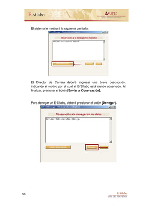 E-Sílabo
GUÍA DEL PROFESOR
56
El sistema le mostrará la siguiente pantalla:
El Director de Carrera deberá ingresar una breve descripción,
indicando el motivo por el cual el E-Sílabo está siendo observado. Al
finalizar, presionar el botón [Enviar a Observación].
Para denegar un E-Sílabo, deberá presionar el botón [Denegar].
 