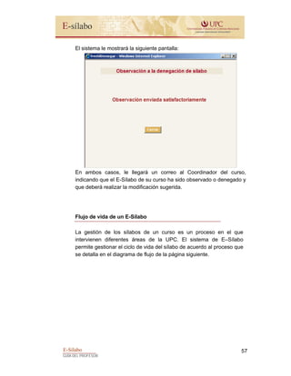 E-Sílabo
GUÍA DEL PROFESOR
57
El sistema le mostrará la siguiente pantalla:
En ambos casos, le llegará un correo al Coordinador del curso,
indicando que el E-Sílabo de su curso ha sido observado o denegado y
que deberá realizar la modificación sugerida.
Flujo de vida de un E-Sílabo
La gestión de los sílabos de un curso es un proceso en el que
intervienen diferentes áreas de la UPC. El sistema de E–Sílabo
permite gestionar el ciclo de vida del sílabo de acuerdo al proceso que
se detalla en el diagrama de flujo de la página siguiente.
 