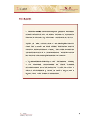 E - Sílabo
GUÍA DEL PROFESOR
7
Introducción
El sistema E-Sílabo tiene como objetivo gestionar de manera
dinámica el ciclo de vida del sílabo: su creación, aprobación,
consulta de información y difusión en los formatos requeridos.
A partir del 2009, los sílabos de la UPC serán gestionados a
través del E-Sílabo. En este proceso interactúan diversas
instancias de la Universidad: Áreas y Direcciones académicas,
Secretaría Académica, el Departamento de Calidad Educativa,
el Centro de Información y la Dirección de Sistemas.
El siguiente manual está dirigido a los Directores de Carrera y
a los profesores coordinadores de cursos. Contiene
recomendaciones sobre el diseño del E-Sílabo del curso, la
solicitud de bibliografía, y detalla los pasos a seguir para el
registro de un sílabo en este nuevo sistema.
 