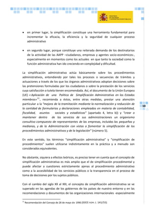 10
 en primer lugar, la simplificación constituye una herramienta fundamental para
incrementar la eficacia, la eficiencia y la seguridad de cualquier proceso
administrativo
 en segundo lugar, porque constituye una reiterada demanda de los destinatarios
de la actividad de las AAPP –ciudadanos, empresas y agentes socio-económicos-,
especialmente en momentos como los actuales en que tanto la sociedad como la
función administrativa han ido creciendo en complejidad y dificultad.
La simplificación administrativa actúa básicamente sobre los procedimientos
administrativos, entendiendo por tales los procesos o secuencias de trámites y
actuaciones a través de los que los órganos administrativos adoptan decisiones sobre
las pretensiones formuladas por los ciudadanos o sobre la prestación de los servicios
cuya satisfacción o tutela tienen encomendada. Así, el documento de la Unión Europea
(UE) «Aplicación de una Política de Simplificación Administrativa en los Estados
miembros»11
, recomienda a éstos, entre otras medidas, prestar una atención
particular a la “mejora de la tramitación mediante la normalización y reducción de
la cantidad de formularios y declaraciones empleados en materia de contabilidad,
fiscalidad, asuntos sociales y estadísticas” (apartado 4, letra b)) y “crear o
mantener dentro de los servicios de sus administraciones un organismo
consultivo compuesto de representantes de las empresas, incluidas las pequeñas y
medianas, y de la Administración con vistas a fomentar la simplificación de los
procedimientos administrativos y de la legislación” (número 5).
En este sentido, los términos “simplificación administrativa” y “simplificación de
procedimientos” suelen utilizarse indistintamente en la práctica y a menudo son
considerados equivalentes.
No obstante, siquiera a efectos teóricos, es preciso tener en cuenta que el concepto de
simplificación administrativa es más amplio que el de simplificación procedimental y
puede afectar a cuestiones estrictamente ajenas al procedimiento administrativo
como a la accesibilidad de los servicios públicos o la transparencia en el proceso de
toma de decisiones por los sujetos públicos.
Con el cambio del siglo XX al XXI, el concepto de simplificación administrativa se ve
superado en las agendas de los gobiernos de los países de nuestro entorno y en las
recomendaciones y documentos de las organizaciones internacionales -especialmente
11
Recomendación del Consejo de 28 de mayo de 1990 (DOCE núm. L 141/55)
 