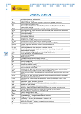 107
GLOSARIO DE SIGLAS
AA Actividades o trámites administrativos
AAPP Administraciones Públicas
AEVAL Agencia Estatal de Evaluación de las Políticas Públicas y la Calidad de los Servicios
AGE Administración General del Estado
AGS Área prioritaria identificada en el Estudio Prospectivo anual sobre el Crecimiento. Planes
Nacionales de Reformas
APLICA Herramienta informática que facilita la medición de cargas administrativas
ARCAS Herramienta para el Análisis del Retorno de la Inversión y Costes Administrativos de Sistemas
BOE Boletín Oficial del Estado
CA Coste administrativo
CCAA Comunidades Autónomas
CD Complemento de destino
CE Complemento específico
CEOE Confederación Española de Organizaciones Empresariales
CEPYME Confederación Española de la Pequeña y Mediana Empresa
CORA Comisión interministerial para la Reforma de las Administraciones Públicas
CSCOCIN Consejo Superior de Cámaras de Comercio Industria y Navegación
CU Coste unitario
DGCPyPP Dirección General de Costes de Personal y Pensiones Públicas
DGMAPIAE Dirección General de Modernización Administrativa, Procedimientos e Impulso de la
Administración Electrónica.
DGOAP Dirección General de Organización Administrativa y Procedimientos
DOCE Diario Oficial de las Comunidades Europeas
DR Requerimientos de datos
EELL Entidades Locales
FEMP Federación Española de Municipios y Provincias
FR Frecuencia (anual con que debe realizarse un trámite)
HCD Historia Clínica Digital
I+D+I Investigación, Desarrollo e Innovación
INE Instituto Nacional de Estadística
INSS Instituto Nacional de la Seguridad Social
IVA Impuesto sobre el valor añadido
LAECSP Ley 11/2007, de 22 de junio, de Acceso Electrónico de los Ciudadanos a los Servicios Públicos
LBRL Ley 7/1985, de 2 de abril, Reguladora de las Bases del Régimen Local
LOFAGE Ley 6/1997, de 14 de abril, de Organización y Funcionamiento de la Administración General del
Estado
LRJPAC Ley 30/1992, de 26 de noviembre, de Régimen Jurídico de las Administraciones Públicas y del
Procedimiento Administrativo Común.
LTAIBG Ley 19/2013, de 9 de diciembre, de Transparencia, Acceso a la Información Pública y Buen
Gobierno
MAIN Memoria de Análisis de Impacto Normativo
MAP Ministerio de Administraciones Públicas (no existente en la actualidad)
MCE Modelo de Costes Estándar
MINHAP Ministerio de Hacienda y Administraciones Públicas
MPTAP Ministerio de Política Territorial y Administración Pública (no existente en la actualidad)
MS Método Simplificado de Medición de Cargas Administrativas y de su Reducción
MUFACE Mutualidad General de Funcionarios Civiles del Estado
NIF Número de Identificación Fiscal
NOTESS Servicio de notificaciones telemáticas seguras
OCDE Organización para la Cooperación y el Desarrollo Económico
OI Obligaciones de Información
OPERA Oficina para la Ejecución de la Reforma de la Administración
PAG Punto de Acceso General
PB Población (ciudadanos o empresas que deben cumplir un trámite)
PIB Producto Interior Bruto
 