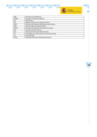 108
PNR Plan Nacional de Reformas
PYMES Pequeñas y medianas empresas
RD Real Decreto
REA Registro Electrónico de Apoderamientos
SEAP Secretaría de Estado de Administraciones Públicas
SEPE Servicio Público de Empleo Estatal
SEPYG Secretaría de Estado de Presupuestos y Gastos
SGT Secretaría General Técnica
SIA Sistema de Información Administrativa
TIC Tecnologías de la información y las comunicaciones
UE Unión Europea
VUDS Ventanilla Única de la Directiva de Servicios
 
