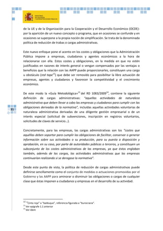 11
de la UE y de la Organización para la Cooperación y el Desarrollo Económico (OCDE)-
por la aparición de un nuevo concepto o programa, que en ocasiones se confunde y en
ocasiones se superpone a la propia noción de simplificación. Se trata de la denominada
política de reducción de trabas o cargas administrativas.
Este nuevo enfoque pone el acento en los costes y obligaciones que la Administración
Pública impone a empresas, ciudadanos y agentes económicos a la hora de
relacionarse con ella. Estos costes y obligaciones, en la medida en que no estén
justificados en razones de interés general o vengan compensados por las ventajas o
beneficios que la relación con las AAPP puede proporcionarles, constituyen una carga
u obstáculo (red tape12
) que debe ser removido para posibilitar la libre actuación de
empresas, agentes y ciudadanos y favorecer la competitividad y el crecimiento
económico.
De este modo la «Guía Metodológica»13
del RD 1083/200914
, contiene la siguiente
definición de cargas administrativas: “aquellas actividades de naturaleza
administrativa que deben llevar a cabo las empresas y ciudadanos para cumplir con las
obligaciones derivadas de la normativa”, incluidas aquellas actividades voluntarias de
naturaleza administrativa derivadas de una diligente gestión empresarial o de un
interés especial (solicitud de subvenciones, inscripción en registros voluntarios,
solicitudes de claves de servicio…).
Concretamente, para las empresas, las cargas administrativas son los “costes que
aquéllas deben soportar para cumplir las obligaciones de facilitar, conservar o generar
información sobre sus actividades o su producción, para su puesta a disposición y
aprobación, en su caso, por parte de autoridades públicas o terceros, y constituyen un
subconjunto de los costes administrativos de las empresas, ya que éstos engloban
también, además de las cargas, las actividades administrativas que las empresas
continuarían realizando si se derogase la normativa”.
Desde este punto de vista, la política de reducción de cargas administrativas puede
definirse sencillamente como el conjunto de medidas o actuaciones promovidas por el
Gobierno y las AAPP para aminorar o disminuir las obligaciones o cargas de cualquier
clase que éstas imponen a ciudadanos y empresas en el desarrollo de su actividad.
12
“Cinta roja” o “balduque”, referencia figurada a “burocracia”.
13
Ver epígrafe 1.1 anterior
14
Ver ídem
 