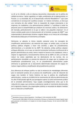 12
La UE se ha referido a ella en diversos documentos relacionados con la política de
calidad normativa – better regulation, en inglés; amélioration de la réglementation, en
francés- y a su necesidad. Así, en el denominado «Informe Mandelkern»15
-que suele
considerarse el arranque de la política europea en materia normativa-, se dice que
una normativa de alta calidad “evita la imposición de cargas innecesarias a las
empresas, los ciudadanos y las administraciones públicas” y “contribuye a evitar los
perjuicios para la competitividad que producen los excesivos costes y las distorsiones
del mercado, particularmente en lo que se refiere a las pequeñas empresas”. En el
mismo sentido puede verse la Comunicación de la Comisión europea de 200516
, que
implementaba la denominada iniciativa «Legislar Mejor» en el marco de la Estrategia
Renovada de Lisboa para el Crecimiento y el Empleo.
Fácilmente se advierte la íntima relación existente entre los conceptos de
simplificación administrativa y de reducción de cargas: en ambos casos, se trata de
políticas públicas dirigidas a hacer más sencillos y ágiles los procedimientos
administrativos y la actividad de las AAPP. No obstante, ambas políticas adoptan
enfoques diferentes: en un caso, se trata de incrementar la eficacia y la eficiencia de la
gestión administrativa con vistas, tanto a mejorar el servicio a los ciudadanos, como a
mejorar la organización y funcionamiento internos de las AAPP; en otro, se trata de
reducir los costes soportados por los destinatarios de las normas. Así, es
perfectamente concebible un proceso de reducción de cargas que no implique una
simplificación procedimental: p.ej., en un procedimiento administrativo puede
eliminarse la aportación de un documento determinado (reducción de cargas) sin
realizar ningún análisis o simplificación del procedimiento como tal.
Esta diferencia de enfoque justifica no solo la existencia de metodologías diferentes
para la realización práctica de un proceso de simplificación y otro de reducción de
cargas sino también el hecho histórico de que la política de simplificación
administrativa, -nacida en el ámbito de los movimientos de reforma administrativa de
los años 70 del pasado siglo XX, que perseguían superar la visión estrictamente jurídica
de la actividad administrativa- haya surgido cronológicamente antes que la de
reducción de cargas, que comienza a plantearse cuando el crecimiento desmesurado
de la regulación impone a los responsables públicos la necesidad de adoptar medidas
para su reducción y simplificación.
15
Mandelkern Group on Better Regulation - Final Report, 13 de noviembre de 2001
16
Comunicación COM (2005) 97 final de la Comisión al Consejo y al Parlamento Europeo Legislar mejor
para potenciar el crecimiento y el empleo en la Unión Europea, Bruselas, 16 de marzo de 2005 {SEC
(2005) 175}
 