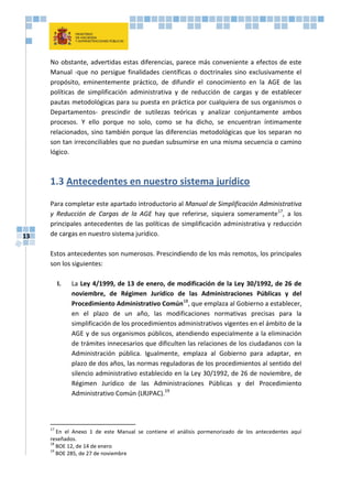 13
No obstante, advertidas estas diferencias, parece más conveniente a efectos de este
Manual -que no persigue finalidades científicas o doctrinales sino exclusivamente el
propósito, eminentemente práctico, de difundir el conocimiento en la AGE de las
políticas de simplificación administrativa y de reducción de cargas y de establecer
pautas metodológicas para su puesta en práctica por cualquiera de sus organismos o
Departamentos- prescindir de sutilezas teóricas y analizar conjuntamente ambos
procesos. Y ello porque no solo, como se ha dicho, se encuentran íntimamente
relacionados, sino también porque las diferencias metodológicas que los separan no
son tan irreconciliables que no puedan subsumirse en una misma secuencia o camino
lógico.
1.3 Antecedentes en nuestro sistema jurídico
Para completar este apartado introductorio al Manual de Simplificación Administrativa
y Reducción de Cargas de la AGE hay que referirse, siquiera someramente17
, a los
principales antecedentes de las políticas de simplificación administrativa y reducción
de cargas en nuestro sistema jurídico.
Estos antecedentes son numerosos. Prescindiendo de los más remotos, los principales
son los siguientes:
I. La Ley 4/1999, de 13 de enero, de modificación de la Ley 30/1992, de 26 de
noviembre, de Régimen Jurídico de las Administraciones Públicas y del
Procedimiento Administrativo Común18
, que emplaza al Gobierno a establecer,
en el plazo de un año, las modificaciones normativas precisas para la
simplificación de los procedimientos administrativos vigentes en el ámbito de la
AGE y de sus organismos públicos, atendiendo especialmente a la eliminación
de trámites innecesarios que dificulten las relaciones de los ciudadanos con la
Administración pública. Igualmente, emplaza al Gobierno para adaptar, en
plazo de dos años, las normas reguladoras de los procedimientos al sentido del
silencio administrativo establecido en la Ley 30/1992, de 26 de noviembre, de
Régimen Jurídico de las Administraciones Públicas y del Procedimiento
Administrativo Común (LRJPAC).19
17
En el Anexo 1 de este Manual se contiene el análisis pormenorizado de los antecedentes aquí
reseñados.
18
BOE 12, de 14 de enero
19
BOE 285, de 27 de noviembre
 