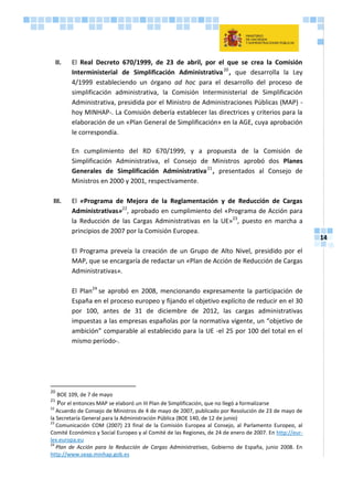 14
II. El Real Decreto 670/1999, de 23 de abril, por el que se crea la Comisión
Interministerial de Simplificación Administrativa20
, que desarrolla la Ley
4/1999 estableciendo un órgano ad hoc para el desarrollo del proceso de
simplificación administrativa, la Comisión Interministerial de Simplificación
Administrativa, presidida por el Ministro de Administraciones Públicas (MAP) -
hoy MINHAP-. La Comisión debería establecer las directrices y criterios para la
elaboración de un «Plan General de Simplificación» en la AGE, cuya aprobación
le correspondía.
En cumplimiento del RD 670/1999, y a propuesta de la Comisión de
Simplificación Administrativa, el Consejo de Ministros aprobó dos Planes
Generales de Simplificación Administrativa21
, presentados al Consejo de
Ministros en 2000 y 2001, respectivamente.
III. El «Programa de Mejora de la Reglamentación y de Reducción de Cargas
Administrativas»22
, aprobado en cumplimiento del «Programa de Acción para
la Reducción de las Cargas Administrativas en la UE»23
, puesto en marcha a
principios de 2007 por la Comisión Europea.
El Programa preveía la creación de un Grupo de Alto Nivel, presidido por el
MAP, que se encargaría de redactar un «Plan de Acción de Reducción de Cargas
Administrativas».
El Plan24
se aprobó en 2008, mencionando expresamente la participación de
España en el proceso europeo y fijando el objetivo explícito de reducir en el 30
por 100, antes de 31 de diciembre de 2012, las cargas administrativas
impuestas a las empresas españolas por la normativa vigente, un “objetivo de
ambición” comparable al establecido para la UE -el 25 por 100 del total en el
mismo período-.
20
BOE 109, de 7 de mayo
21
Por el entonces MAP se elaboró un III Plan de Simplificación, que no llegó a formalizarse
22
Acuerdo de Consejo de Ministros de 4 de mayo de 2007, publicado por Resolución de 23 de mayo de
la Secretaría General para la Administración Pública (BOE 140, de 12 de junio)
23
Comunicación COM (2007) 23 final de la Comisión Europea al Consejo, al Parlamento Europeo, al
Comité Económico y Social Europeo y al Comité de las Regiones, de 24 de enero de 2007. En http://eur-
lex.europa.eu
24
Plan de Acción para la Reducción de Cargas Administrativas, Gobierno de España, junio 2008. En
http://www.seap.minhap.gob.es
 