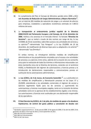 15
IV. En cumplimiento del Plan el Consejo de Ministros aprobó entre 2008 y 2011
seis Acuerdos de Reducción de Cargas Administrativas y Mejora Normativa25
,
con un total de 283 medidas de reducción de cargas y un volumen de ahorros
para empresas, ciudadanos y operadores económicos estimado en 5.867,5
millones de euros.
V. La transposición al ordenamiento jurídico español de la Directiva
2006/123/CE del Parlamento Europeo y del Consejo, de 12 de diciembre de
2006, relativa a los servicios en el mercado interior –la llamada “Directiva de
Servicios”-, que se realizó a través de dos normas con rango de ley, la Ley
17/2009, de 23 de noviembre, sobre libre acceso a las actividades de servicios y
su ejercicio26
–denominada “Ley Paraguas”- y la Ley 25/2009, de 22 de
diciembre, de modificación de diversas leyes para su adaptación a la anterior27
–denominada “Ley Ómnibus”-.
En ambas normas, se introdujeron distintas medidas de simplificación
administrativa en los procedimientos vinculados con el acceso a las actividades
de servicios y su ejercicio. Entre otras, además de la creación de una ventanilla
única para la realización de todos los trámites e informaciones relacionadas con
éstos (ventanilla única de la Directiva de Servicios, conocida con el acrónimo
VUDS), la flexibilización del régimen de autorizaciones y licencias previas y la
introducción de declaraciones responsables y comunicaciones previas en
sustitución de las autorizaciones administrativas.
VI. La Ley 2/2011, de 4 de marzo, de Economía Sostenible 28
, que profundizó en
las medidas de simplificación y liberalización previstas en las Leyes 17 y
25/2009, extendiendo a las actividades comerciales el régimen de acceso y
ejercicio legalmente fijado para las de servicios y suprimiendo las
autorizaciones y licencias municipales exigidas, tanto en la iniciación de dichas
actividades como en la apertura de los establecimientos ligados a las mismas.
Las autorizaciones y licencias eran sustituidas por una declaración responsable
de los operadores.
VII. El Real Decreto-ley 8/2011, de 1 de julio, de medidas de apoyo a los deudores
hipotecarios; de control del gasto público y cancelación de deudas con
25
Aprobados respectivamente en 27 de junio de 2008, 14 de agosto de 2008; 17 de abril de 2009; 23 de
diciembre de 2010; 13 de mayo de 2011 y 16 de septiembre de 2011
26
BOE 283, de 24 de noviembre
27
BOE 308, de 23 de diciembre
28
BOE 55, de 5 de marzo.
 