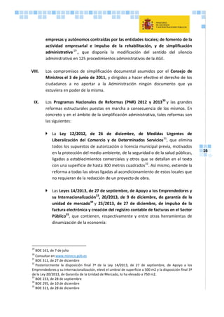16
empresas y autónomos contraídas por las entidades locales; de fomento de la
actividad empresarial e impulso de la rehabilitación, y de simplificación
administrativa 29
, que disponía la modificación del sentido del silencio
administrativo en 125 procedimientos administrativos de la AGE.
VIII. Los compromisos de simplificación documental asumidos por el Consejo de
Ministros el 3 de junio de 2011, y dirigidos a hacer efectivo el derecho de los
ciudadanos a no aportar a la Administración ningún documento que ya
estuviera en poder de la misma.
IX. Los Programas Nacionales de Reformas (PNR) 2012 y 201330
y las grandes
reformas estructurales puestas en marcha a consecuencia de los mismos. En
concreto y en el ámbito de la simplificación administrativa, tales reformas son
las siguientes:
 La Ley 12/2012, de 26 de diciembre, de Medidas Urgentes de
Liberalización del Comercio y de Determinados Servicios31
, que elimina
todos los supuestos de autorización o licencia municipal previa, motivados
en la protección del medio ambiente, de la seguridad o de la salud públicas,
ligados a establecimientos comerciales y otros que se detallan en el texto
con una superficie de hasta 300 metros cuadrados32
. Así mismo, extiende la
reforma a todas las obras ligadas al acondicionamiento de estos locales que
no requieran de la redacción de un proyecto de obra.
 Las Leyes 14/2013, de 27 de septiembre, de Apoyo a los Emprendedores y
su Internacionalización33
, 20/2013, de 9 de diciembre, de garantía de la
unidad de mercado34
y 25/2013, de 27 de diciembre, de impulso de la
factura electrónica y creación del registro contable de facturas en el Sector
Público35
, que contienen, respectivamente y entre otras herramientas de
dinamización de la economía:
29
BOE 161, de 7 de julio
30
Consultar en www.mineco.gob.es
31
BOE 311, de 27 de diciembre
32
Posteriormente la disposición final 7ª de la Ley 14/2013, de 27 de septiembre, de Apoyo a los
Emprendedores y su Internacionalización, elevó el umbral de superficie a 500 m2 y la disposición final 3ª
de la Ley 20/2013, de Garantía de la Unidad de Mercado, lo ha elevado a 750 m2.
33
BOE 233, de 28 de septiembre
34
BOE 295, de 10 de diciembre
35
BOE 311, de 28 de diciembre
 