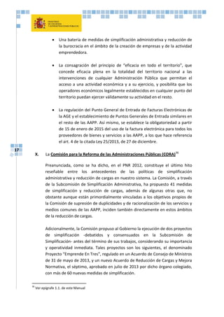 17
 Una batería de medidas de simplificación administrativa y reducción de
la burocracia en el ámbito de la creación de empresas y de la actividad
emprendedora.
 La consagración del principio de “eficacia en todo el territorio”, que
concede eficacia plena en la totalidad del territorio nacional a las
intervenciones de cualquier Administración Pública que permitan el
acceso a una actividad económica y a su ejercicio, y posibilita que los
operadores económicos legalmente establecidos en cualquier punto del
territorio puedan ejercer válidamente su actividad en el resto.
 La regulación del Punto General de Entrada de Facturas Electrónicas de
la AGE y el establecimiento de Puntos Generales de Entrada similares en
el resto de las AAPP. Así mismo, se establece la obligatoriedad a partir
de 15 de enero de 2015 del uso de la factura electrónica para todos los
proveedores de bienes y servicios a las AAPP, a los que hace referencia
el art. 4 de la citada Ley 25/2013, de 27 de diciembre.
X. La Comisión para la Reforma de las Administraciones Públicas (CORA)36
Preanunciada, como se ha dicho, en el PNR 2012, constituye el último hito
reseñable entre los antecedentes de las políticas de simplificación
administrativa y reducción de cargas en nuestro sistema. La Comisión, a través
de la Subcomisión de Simplificación Administrativa, ha propuesto 41 medidas
de simplificación y reducción de cargas, además de algunas otras que, no
obstante aunque están primordialmente vinculadas a los objetivos propios de
la Comisión de supresión de duplicidades y de racionalización de los servicios y
medios comunes de las AAPP, inciden también directamente en estos ámbitos
de la reducción de cargas.
Adicionalmente, la Comisión propuso al Gobierno la ejecución de dos proyectos
de simplificación -debatidos y consensuados en la Subcomisión de
Simplificación- antes del término de sus trabajos, considerando su importancia
y operatividad inmediata. Tales proyectos son los siguientes, el denominado
Proyecto “Emprende En Tres”, regulado en un Acuerdo de Consejo de Ministros
de 31 de mayo de 2013, y un nuevo Acuerdo de Reducción de Cargas y Mejora
Normativa, el séptimo, aprobado en julio de 2013 por dicho órgano colegiado,
con más de 60 nuevas medidas de simplificación.
36
Ver epígrafe 1.1. de este Manual
 
