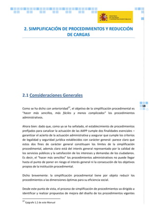 18
2. SIMPLIFICACIÓN DE PROCEDIMIENTOS Y REDUCCIÓN
DE CARGAS
2.1 Consideraciones Generales
Como se ha dicho con anterioridad37
, el objetivo de la simplificación procedimental es
“hacer más sencillos, más fáciles y menos complicados” los procedimientos
administrativos.
Ahora bien: dado que, como ya se ha señalado, el establecimiento de procedimientos
prefijados para canalizar la actuación de las AAPP cumple dos finalidades esenciales –
garantizar el acierto de la actuación administrativa y asegurar que cumple los criterios
de legalidad y seguridad jurídica establecidos con carácter general- parece claro que
estos dos fines de carácter general constituyen los límites de la simplificación
procedimental, además claro está del interés general representado por la calidad de
los servicios públicos y la satisfacción de los intereses y demandas de los ciudadanos.
Es decir, el “hacer más sencillos” los procedimientos administrativos no puede llegar
hasta el punto de poner en riesgo el interés general ni la consecución de los objetivos
propios de la institución procedimental.
Dicho brevemente: la simplificación procedimental tiene por objeto reducir los
procedimientos a las dimensiones óptimas para su eficiencia social.
Desde este punto de vista, el proceso de simplificación de procedimientos va dirigido a
identificar y realizar propuestas de mejora del diseño de los procedimientos vigentes
37
Epígrafe 1.2 de este Manual
 