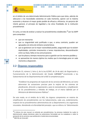 19
en el ámbito de una determinada Administración Pública para que éstos, además de
adecuarse a las necesidades existentes en cada momento, operen con la máxima
economía y alcancen el mayor grado posible de eficacia y eficiencia, sin perjuicio del
interés general, el principio de legalidad y las otras finalidades de la institución
procedimental.
En suma, se trata de analizar y evaluar los procedimientos establecidos 38
por las AAPP
para comprobar:
 que son necesarios
 que su singularidad está justificada o que, a sensu contrario, pueden ser
agrupados con otros de similares características
 que se gestionan con la mayor racionalidad posible, asegurando que no existen
duplicidades, controles innecesarios o tareas improductivas, descoordinación
entre sus fases, fallos en las comunicaciones
 que los plazos y tiempos necesarios para su gestión son los menores posibles y
 se aprovechan de manera óptima los medios que la tecnología pone en cada
momento a disposición.
2.2 Órganos responsables
El artículo 15, número 1, letra c), de la Ley 6/1997, de 14 de abril, de Organización y
Funcionamiento de la Administración del Estado (LOFAGE)39
encomienda a los
Subsecretarios de los Departamentos de la AGE la competencia para:
“Establecer los programas de inspección de los servicios del Ministerio, así como
determinar las actuaciones precisas para la mejora de los sistemas de
planificación, dirección y organización y para la racionalización y simplificación
de los procedimientos y métodos de trabajo, en el marco definido por el
Ministerio de Administraciones Públicas”.
De este modo, en el ámbito de la AGE, los órganos competentes en materia de
simplificación de procedimientos son los Subsecretarios, cada uno, evidentemente,
respecto de los procedimientos administrativos de su Departamento y los organismos
vinculados. Atendiendo a la literalidad del precepto –que se refiere a la “determinación
38
A efectos de este manual, se entiende por procedimientos: los procesos mediante los cuales la
Administración adopta decisiones sobre las pretensiones formuladas por los ciudadanos o sobre la
prestación de los servicios cuya satisfacción o tutela tiene encomendada.
39
BOE 90, de 15 de abril
 