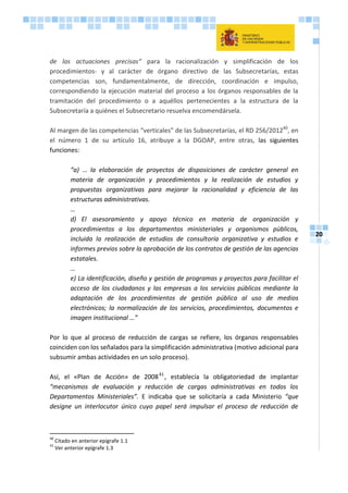20
de las actuaciones precisas“ para la racionalización y simplificación de los
procedimientos- y al carácter de órgano directivo de las Subsecretarías, estas
competencias son, fundamentalmente, de dirección, coordinación e impulso,
correspondiendo la ejecución material del proceso a los órganos responsables de la
tramitación del procedimiento o a aquéllos pertenecientes a la estructura de la
Subsecretaría a quiénes el Subsecretario resuelva encomendársela.
Al margen de las competencias “verticales” de las Subsecretarías, el RD 256/201240
, en
el número 1 de su artículo 16, atribuye a la DGOAP, entre otras, las siguientes
funciones:
“a) … la elaboración de proyectos de disposiciones de carácter general en
materia de organización y procedimientos y la realización de estudios y
propuestas organizativas para mejorar la racionalidad y eficiencia de las
estructuras administrativas.
…
d) El asesoramiento y apoyo técnico en materia de organización y
procedimientos a los departamentos ministeriales y organismos públicos,
incluida la realización de estudios de consultoría organizativa y estudios e
informes previos sobre la aprobación de los contratos de gestión de las agencias
estatales.
…
e) La identificación, diseño y gestión de programas y proyectos para facilitar el
acceso de los ciudadanos y las empresas a los servicios públicos mediante la
adaptación de los procedimientos de gestión pública al uso de medios
electrónicos; la normalización de los servicios, procedimientos, documentos e
imagen institucional …”
Por lo que al proceso de reducción de cargas se refiere, los órganos responsables
coinciden con los señalados para la simplificación administrativa (motivo adicional para
subsumir ambas actividades en un solo proceso).
Así, el «Plan de Acción» de 200841
, establecía la obligatoriedad de implantar
“mecanismos de evaluación y reducción de cargas administrativas en todos los
Departamentos Ministeriales”. E indicaba que se solicitaría a cada Ministerio “que
designe un interlocutor único cuyo papel será impulsar el proceso de reducción de
40
Citado en anterior epígrafe 1.1
41
Ver anterior epígrafe 1.3
 